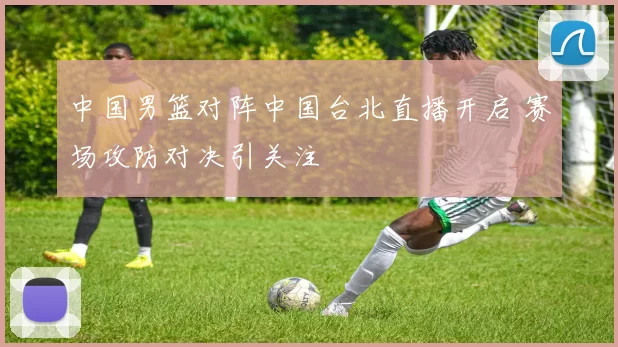 中国男篮对阵中国台北直播开启 赛场攻防对决引关注