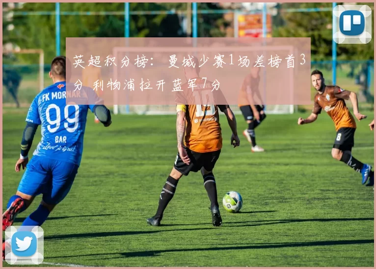 英超积分榜：曼城少赛1场差榜首3分 利物浦拉开蓝军7分