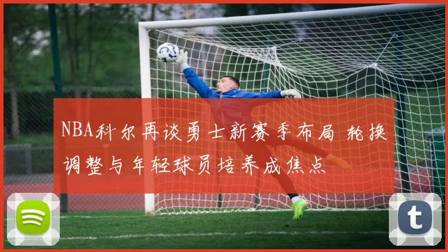 NBA科尔再谈勇士新赛季布局 轮换调整与年轻球员培养成焦点