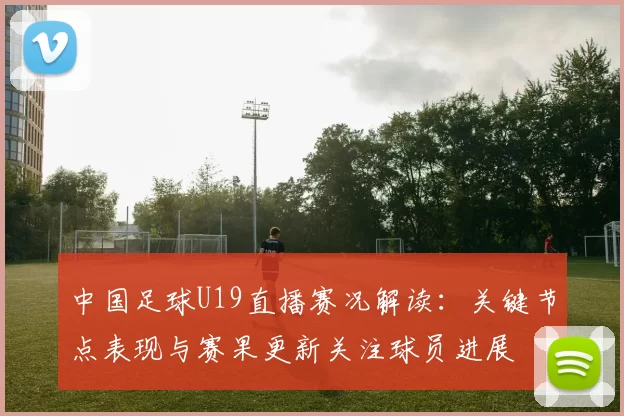 中国足球U19直播赛况解读：关键节点表现与赛果更新关注球员进展