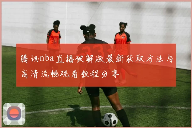 腾讯nba直播破解版最新获取方法与高清流畅观看教程分享