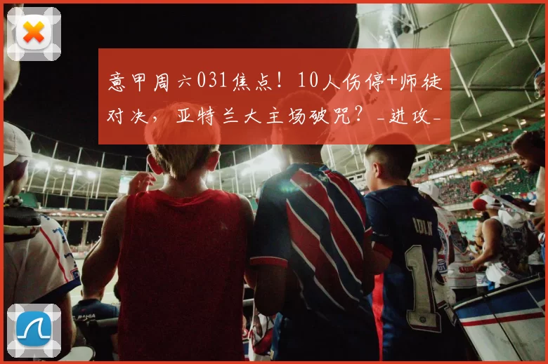 意甲周六031焦点!10人伤停+师徒对决,亚特兰大主场破咒?_进攻_核心_防守