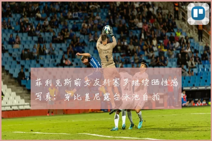 菲利克斯前女友科塞罗继续晒性感写真：穿比基尼露台泳池自拍