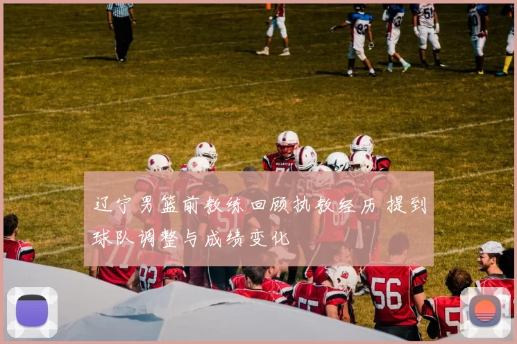 辽宁男篮前教练回顾执教经历 提到球队调整与成绩变化