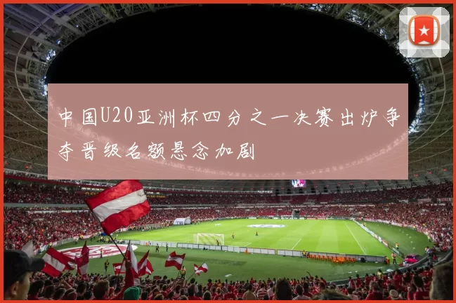 中国U20亚洲杯四分之一决赛出炉争夺晋级名额悬念加剧