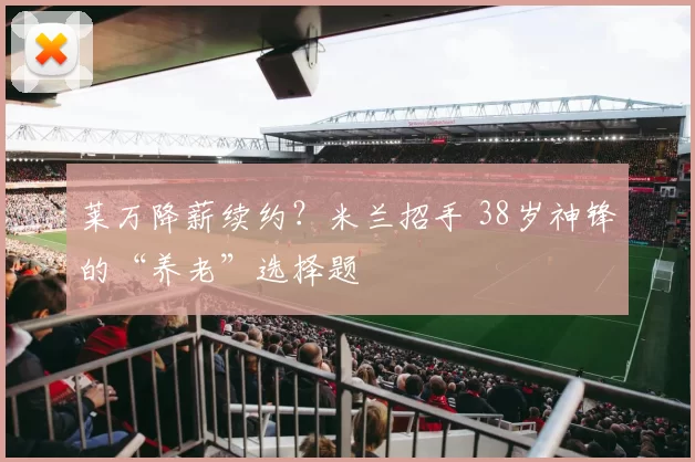 莱万降薪续约？米兰招手 38岁神锋的“养老”选择题
