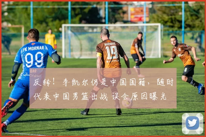 反转！李凯尔仍是中国国籍，随时代表中国男篮出战 误会原因曝光