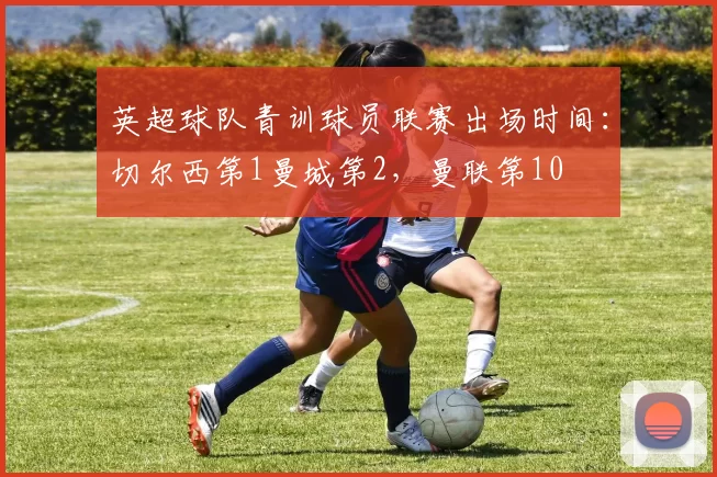 英超球队青训球员联赛出场时间：切尔西第1曼城第2，曼联第10