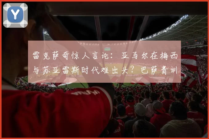 雷克萨奇惊人言论：亚马尔在梅西与苏亚雷斯时代难出头？巴萨青训崛起背后的“时机”哲学