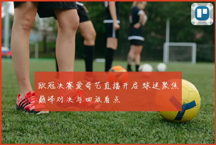 欧冠决赛爱奇艺直播开启 球迷聚焦巅峰对决与回放看点