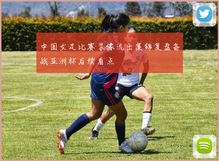 中国女足比赛录像流出集锦复盘备战亚洲杯后续看点