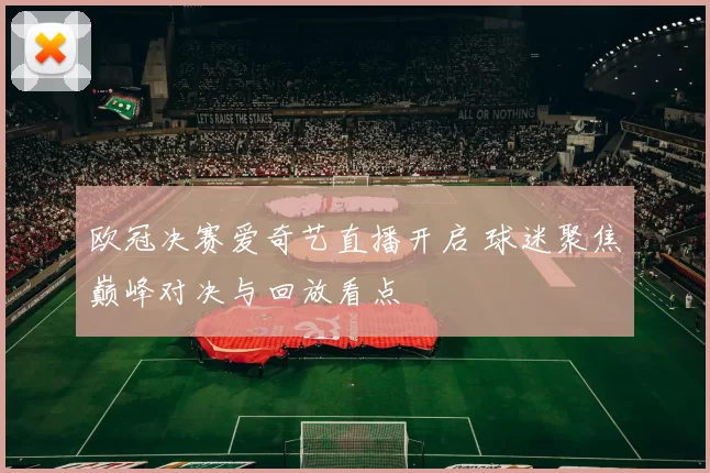 欧冠决赛爱奇艺直播开启 球迷聚焦巅峰对决与回放看点
