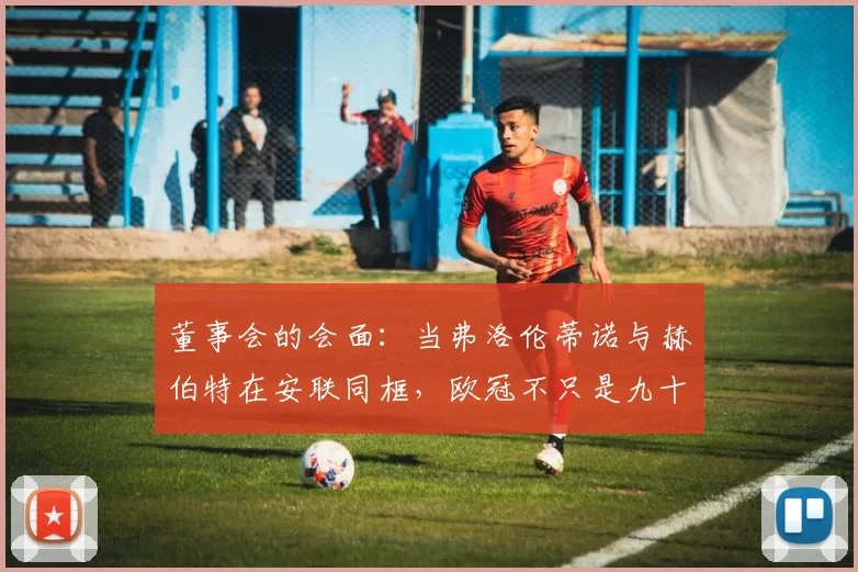 董事会的会面：当弗洛伦蒂诺与赫伯特在安联同框，欧冠不只是九十分钟