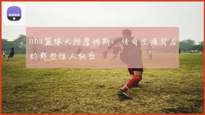 nba篮球大师詹姆斯,传奇生涯背后的那些惊人秘密