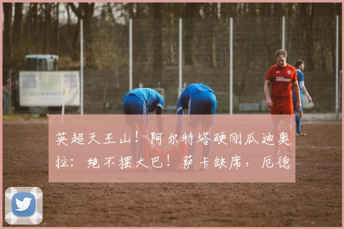 英超天王山！阿尔特塔硬刚瓜迪奥拉：绝不摆大巴！萨卡缺席，厄德高生死战_阿森纳_比赛_伊蒂哈德