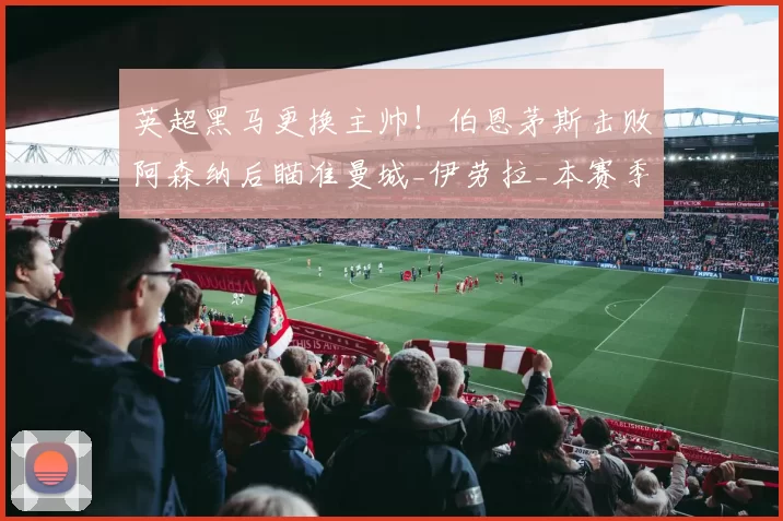 英超黑马更换主帅！伯恩茅斯击败阿森纳后瞄准曼城_伊劳拉_本赛季_欧冠