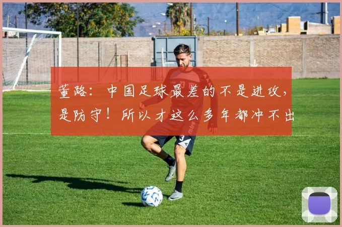 董路：中国足球最差的不是进攻，是防守！所以才这么多年都冲不出亚洲