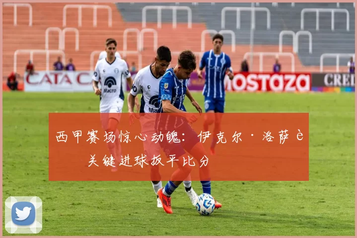 西甲赛场惊心动魄：伊克尔·洛萨达关键进球扳平比分