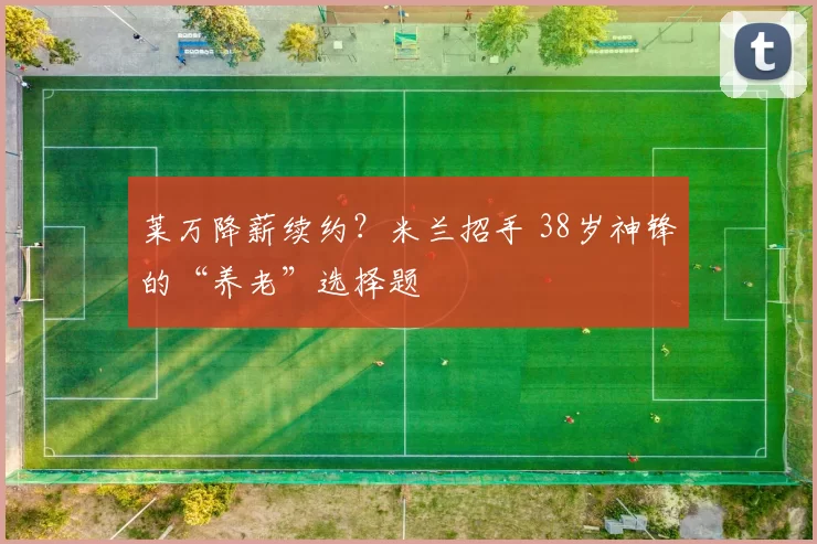 莱万降薪续约？米兰招手 38岁神锋的“养老”选择题