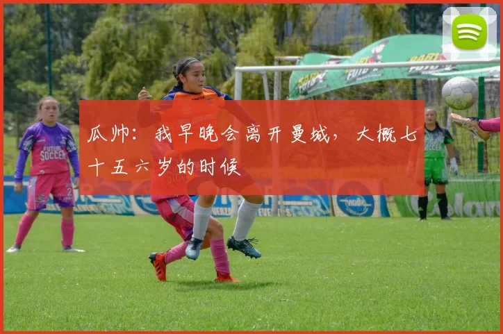 瓜帅：我早晚会离开曼城，大概七十五六岁的时候