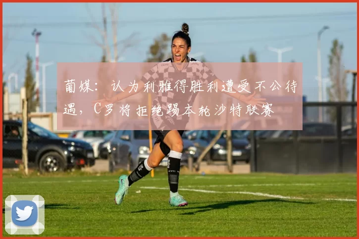 葡媒：认为利雅得胜利遭受不公待遇，C罗将拒绝踢本轮沙特联赛