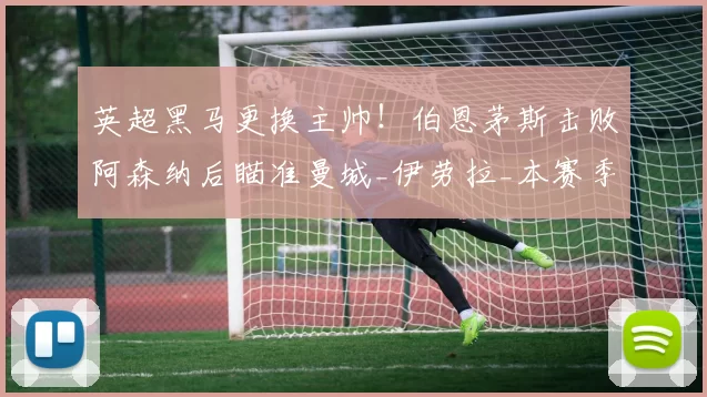 英超黑马更换主帅！伯恩茅斯击败阿森纳后瞄准曼城_伊劳拉_本赛季_欧冠