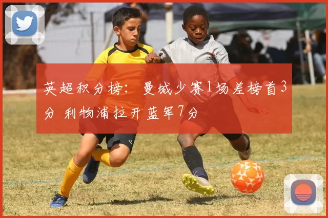 英超积分榜：曼城少赛1场差榜首3分 利物浦拉开蓝军7分