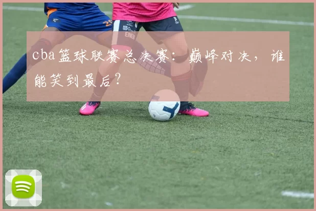 cba篮球联赛总决赛:巅峰对决,谁能笑到最后?