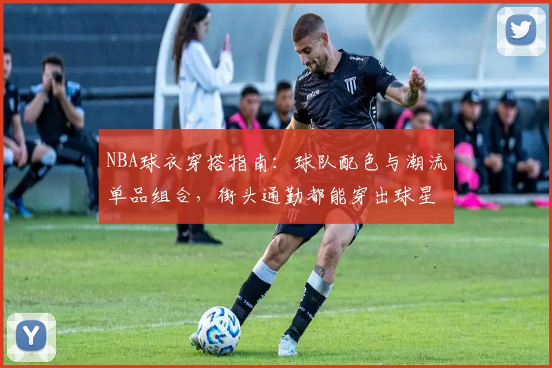 NBA球衣穿搭指南：球队配色与潮流单品组合，街头通勤都能穿出球星范