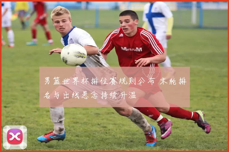 男篮世界杯排位赛规则公布 末轮排名与出线悬念持续升温