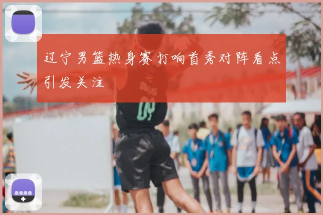 辽宁男篮热身赛打响首秀对阵看点引发关注