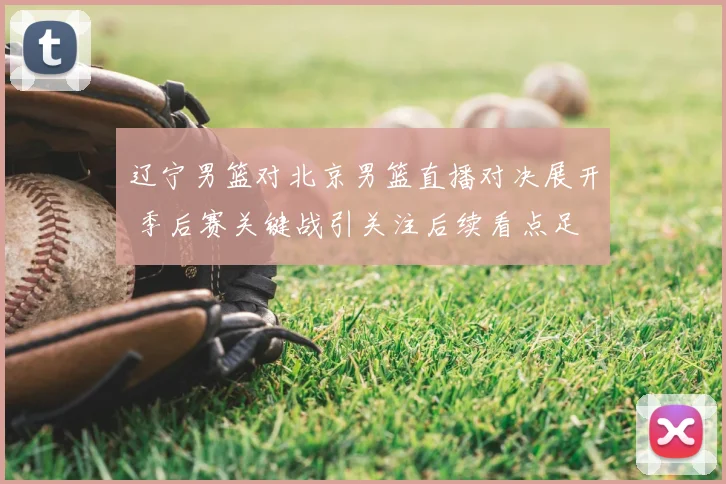 辽宁男篮对北京男篮直播对决展开 季后赛关键战引关注后续看点足
