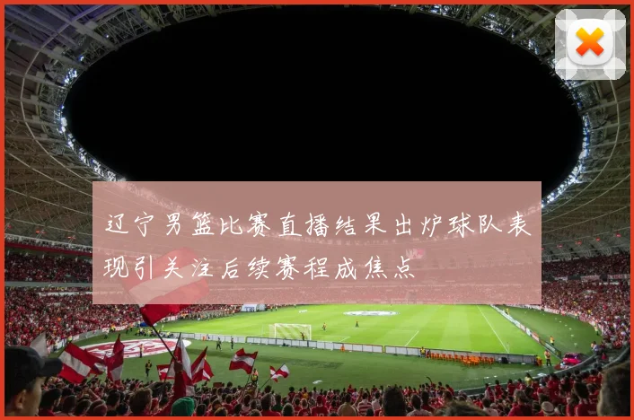 辽宁男篮比赛直播结果出炉球队表现引关注后续赛程成焦点