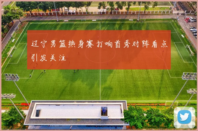 辽宁男篮热身赛打响首秀对阵看点引发关注