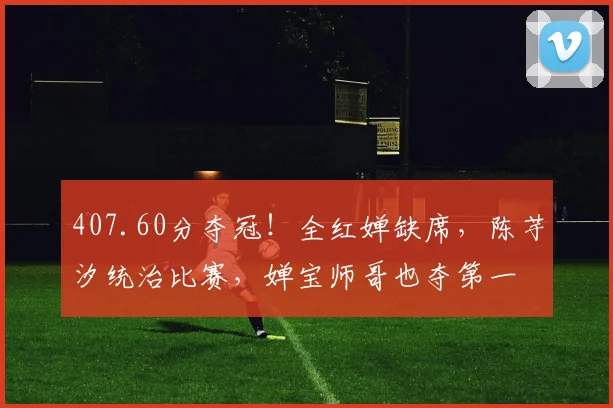 407.60分夺冠！全红婵缺席，陈芋汐统治比赛，婵宝师哥也夺第一