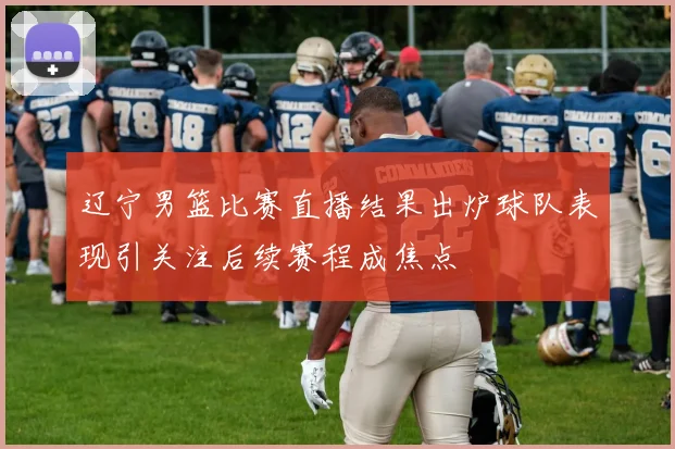 辽宁男篮比赛直播结果出炉球队表现引关注后续赛程成焦点