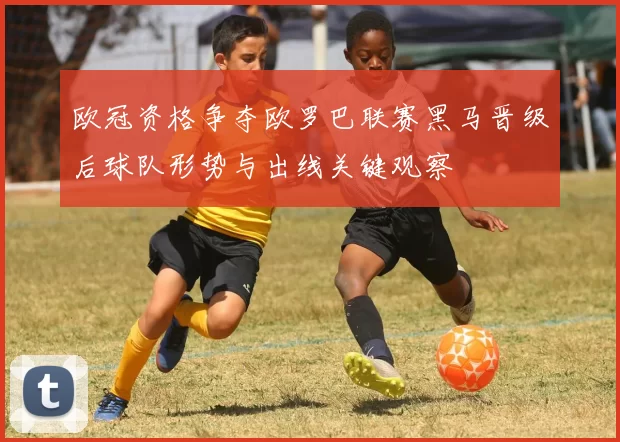 欧冠资格争夺欧罗巴联赛黑马晋级后球队形势与出线关键观察