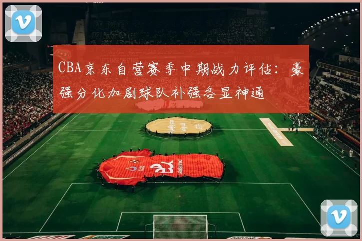 CBA京东自营赛季中期战力评估：豪强分化加剧球队补强各显神通