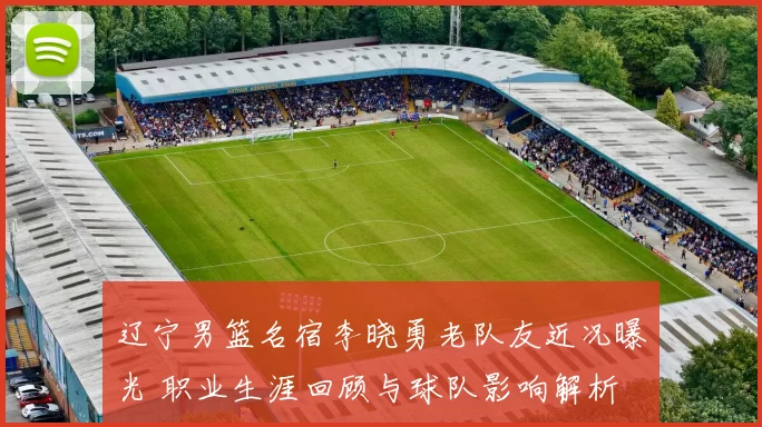 辽宁男篮名宿李晓勇老队友近况曝光 职业生涯回顾与球队影响解析