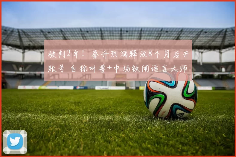 被判2年！秦升刑满释放8个月后开账号 自称叫兽+中场铁闸语言大师