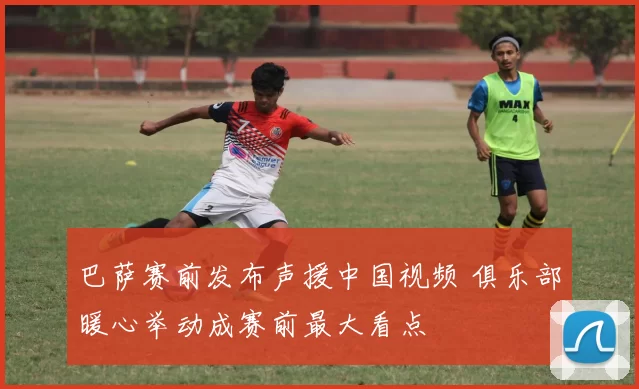 巴萨赛前发布声援中国视频 俱乐部暖心举动成赛前最大看点