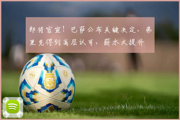 即将官宣！巴萨公布关键决定，弗里克得到高层认可，薪水大提升