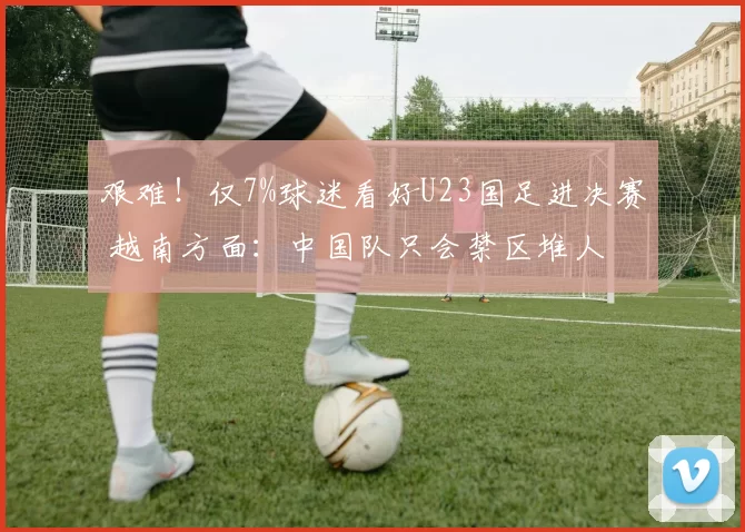 艰难！仅7%球迷看好U23国足进决赛 越南方面：中国队只会禁区堆人