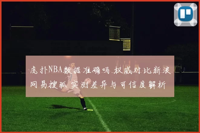 虎扑NBA数据准确吗 权威对比新浪网易搜狐 实测差异与可信度解析