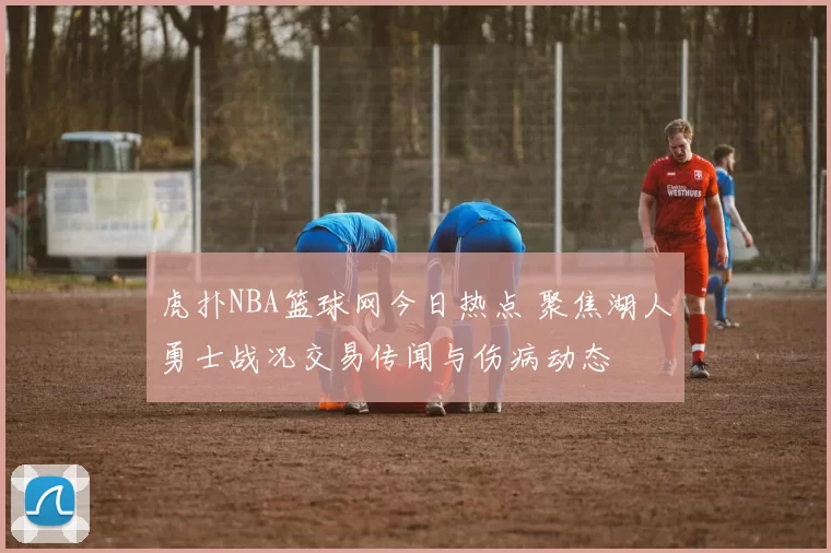 虎扑NBA篮球网今日热点 聚焦湖人勇士战况交易传闻与伤病动态
