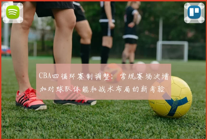 CBA四循环赛制调整：常规赛场次增加对球队体能和战术布局的新考验