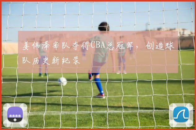 姜伟泽率队夺得CBA总冠军，创造球队历史新纪录