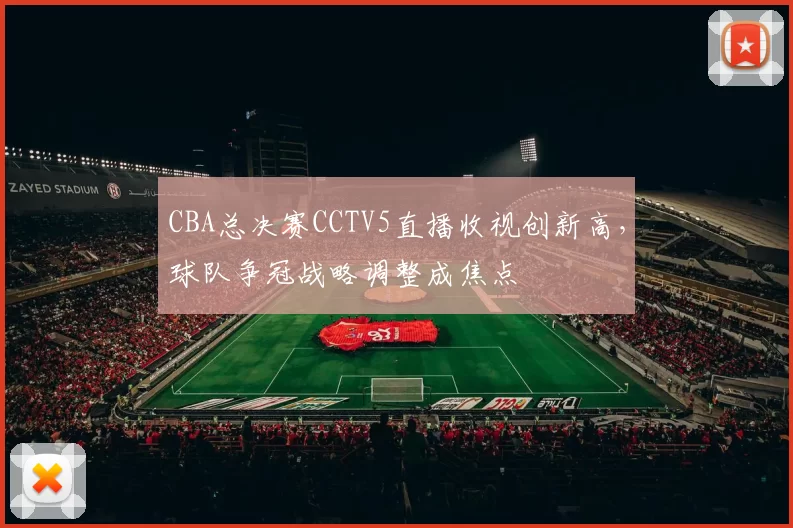 CBA总决赛CCTV5直播收视创新高，球队争冠战略调整成焦点