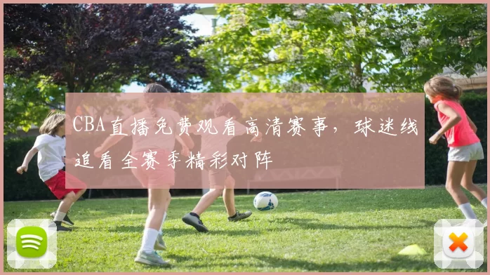 CBA直播免费观看高清赛事，球迷线追看全赛季精彩对阵