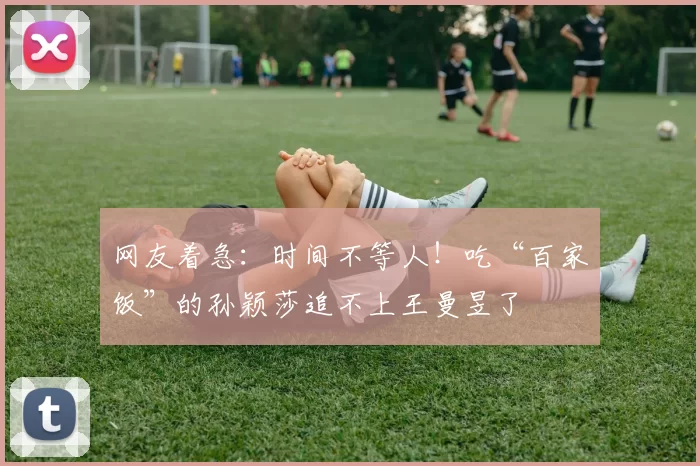 网友着急：时间不等人！吃“百家饭”的孙颖莎追不上王曼昱了